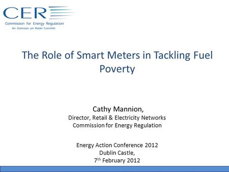 The Role of Smart Meters in Tackling Fuel Poverty Cathy Mannion, Director, Retail & Electricity Networks Commission for Energy Regulation Energy Action.