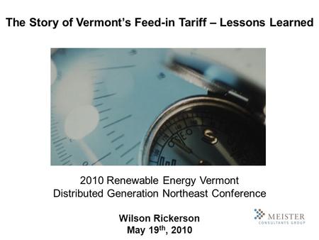 2010 Renewable Energy Vermont Distributed Generation Northeast Conference Wilson Rickerson May 19 th, 2010 The Story of Vermonts Feed-in Tariff – Lessons.