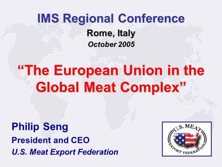 1 Philip Seng President and CEO U.S. Meat Export Federation IMS Regional Conference Rome, Italy October 2005 The European Union in the Global Meat Complex.