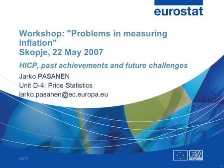 HICP 1 Workshop: Problems in measuring inflation Skopje, 22 May 2007 HICP, past achievements and future challenges Jarko PASANEN Unit D-4: Price Statistics.
