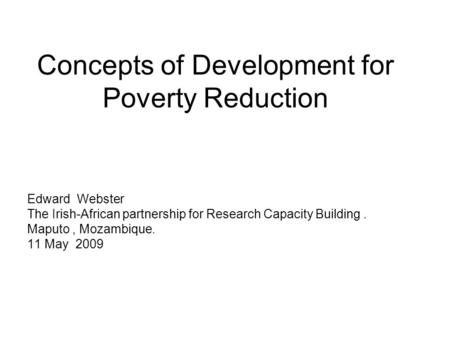 Concepts of Development for Poverty Reduction Edward Webster The Irish-African partnership for Research Capacity Building. Maputo, Mozambique. 11 May 2009.