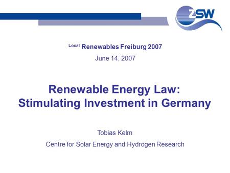 Local Renewables Freiburg 2007 June 14, 2007 Tobias Kelm Centre for Solar Energy and Hydrogen Research Renewable Energy Law: Stimulating Investment in.