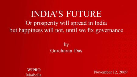 INDIAS FUTURE Or prosperity will spread in India but happiness will not, until we fix governance by Gurcharan Das November 12, 2009 WIPRO Marbella.