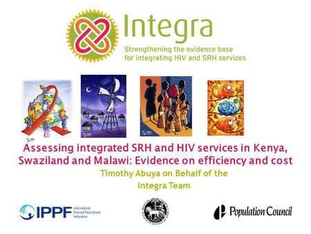 Assessing integrated SRH and HIV services in Kenya, Swaziland and Malawi: Evidence on efficiency and cost Timothy Abuya on Behalf of the Integra Team.