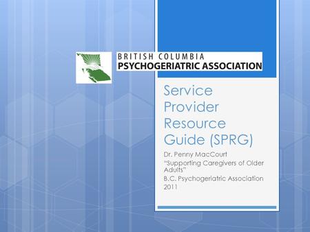 Service Provider Resource Guide (SPRG) Dr. Penny MacCourt Supporting Caregivers of Older Adults B.C. Psychogeriatric Association 2011.