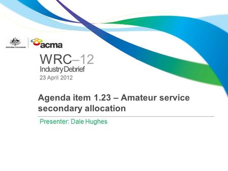 WRC–12 Industry Debrief 23 April 2012 Agenda item 1.23 – Amateur service secondary allocation Presenter: Dale Hughes.