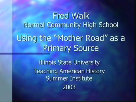 Fred Walk Normal Community High School Using the Mother Road as a Primary Source Illinois State University Teaching American History Summer Institute 2003.