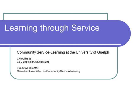 Learning through Service Community Service-Learning at the University of Guelph Cheryl Rose, CSL Specialist, Student Life Executive Director, Canadian.