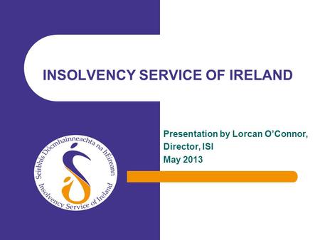 Presentation by Lorcan OConnor, Director, ISI May 2013 INSOLVENCY SERVICE OF IRELAND.