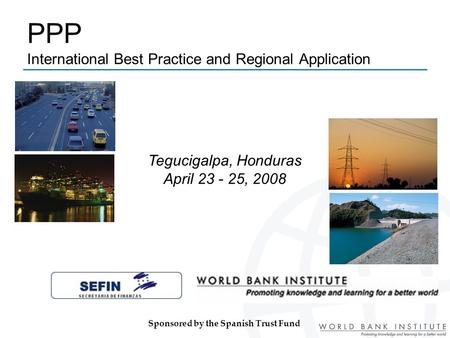 PPP International Best Practice and Regional Application Tegucigalpa, Honduras April 23 - 25, 2008 Sponsored by the Spanish Trust Fund.