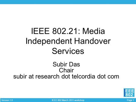 Page 1 IEEE 802 March 2011 workshop Version 1.0 EEE 802 IEEE 802.21: Media Independent Handover Services Subir Das Chair subir at research dot telcordia.