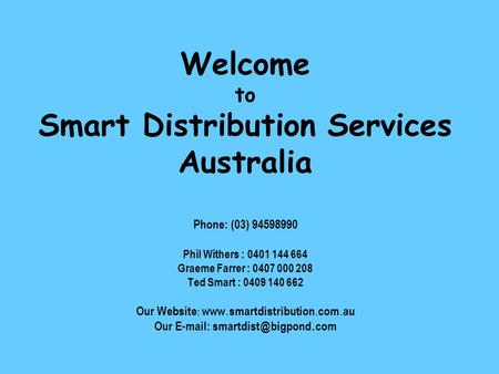 Welcome to Smart Distribution Services Australia Phone: (03) 94598990 Phil Withers : 0401 144 664 Graeme Farrer : 0407 000 208 Ted Smart : 0409 140 662.