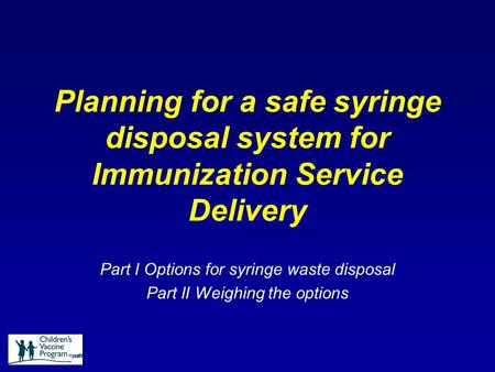 Planning for a safe syringe disposal system for Immunization Service Delivery Part I Options for syringe waste disposal Part II Weighing the options.
