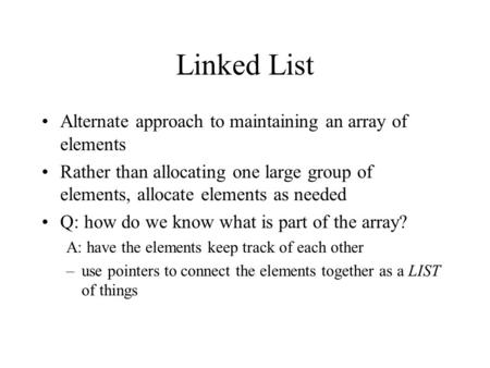 Linked List Alternate approach to maintaining an array of elements Rather than allocating one large group of elements, allocate elements as needed Q: how.