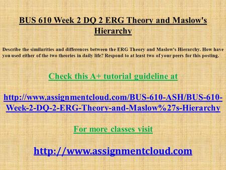 BUS 610 Week 2 DQ 2 ERG Theory and Maslow's Hierarchy Describe the similarities and differences between the ERG Theory and Maslow's Hierarchy. How have.