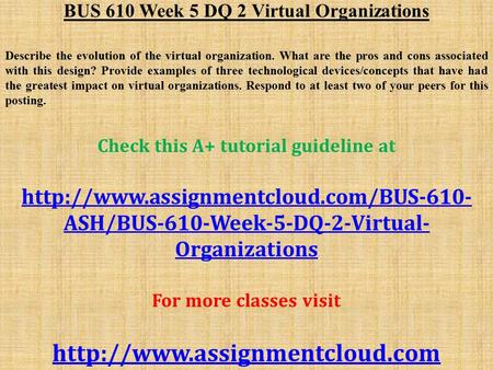 BUS 610 Week 5 DQ 2 Virtual Organizations Describe the evolution of the virtual organization. What are the pros and cons associated with this design? Provide.