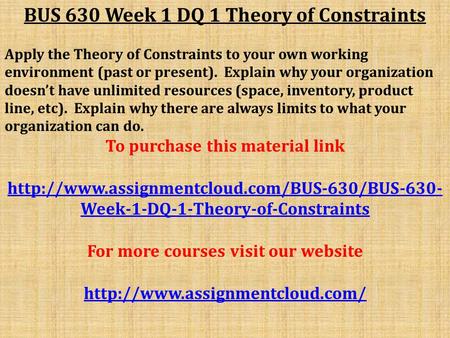 BUS 630 Week 1 DQ 1 Theory of Constraints Apply the Theory of Constraints to your own working environment (past or present). Explain why your organization.