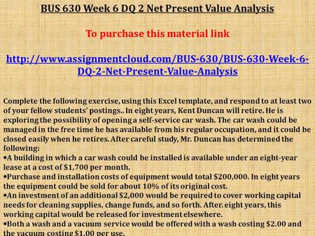 BUS 630 Week 6 DQ 2 Net Present Value Analysis To purchase this material link  DQ-2-Net-Present-Value-Analysis.