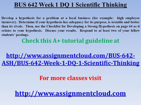 BUS 642 Week 1 DQ 1 Scientific Thinking Develop a hypothesis for a problem at a local business (for example: high employee turnover). Determine if your.