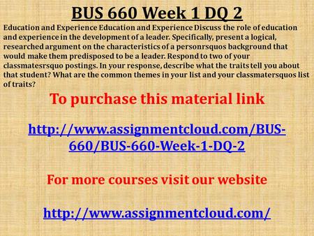 BUS 660 Week 1 DQ 2 Education and Experience Education and Experience Discuss the role of education and experience in the development of a leader. Specifically,