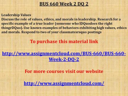 BUS 660 Week 2 DQ 2 Leadership Values Discuss the role of values, ethics, and morals in leadership. Research for a specific example of a true leader (someone.
