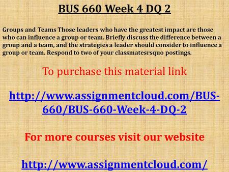 BUS 660 Week 4 DQ 2 Groups and Teams Those leaders who have the greatest impact are those who can influence a group or team. Briefly discuss the difference.