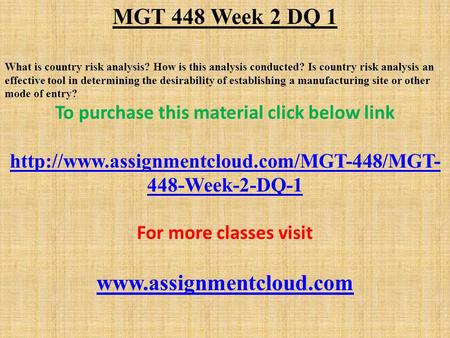 MGT 448 Week 2 DQ 1 What is country risk analysis? How is this analysis conducted? Is country risk analysis an effective tool in determining the desirability.