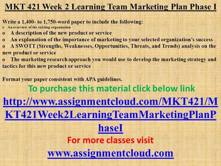 MKT 421 Week 2 Learning Team Marketing Plan Phase I Write a 1,400- to 1,750-word paper to include the following: o An overview of the existing organization.