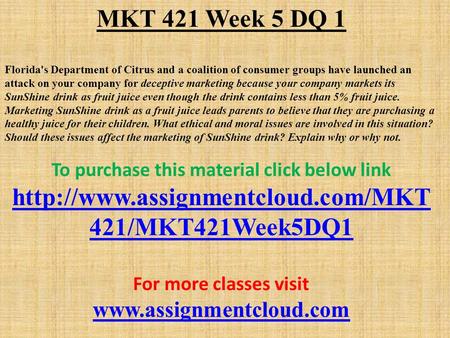 MKT 421 Week 5 DQ 1 Florida's Department of Citrus and a coalition of consumer groups have launched an attack on your company for deceptive marketing because.