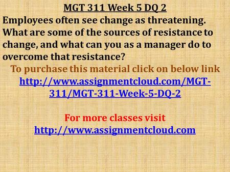 MGT 311 Week 5 DQ 2 Employees often see change as threatening. What are some of the sources of resistance to change, and what can you as a manager do to.