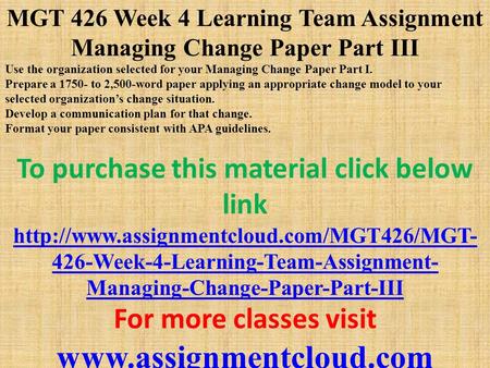 MGT 426 Week 4 Learning Team Assignment Managing Change Paper Part III Use the organization selected for your Managing Change Paper Part I. Prepare a 1750-
