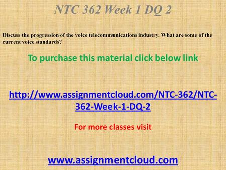 NTC 362 Week 1 DQ 2 Discuss the progression of the voice telecommunications industry. What are some of the current voice standards? To purchase this material.