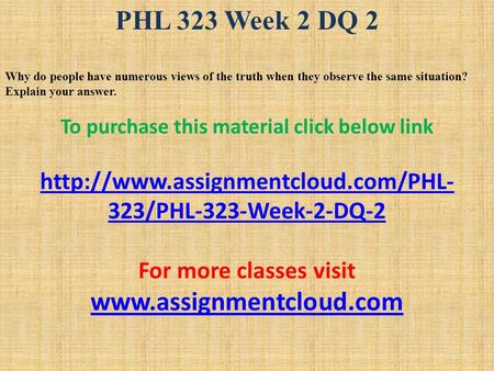 PHL 323 Week 2 DQ 2 Why do people have numerous views of the truth when they observe the same situation? Explain your answer. To purchase this material.