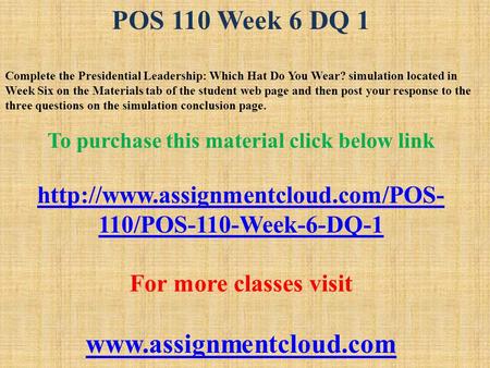 POS 110 Week 6 DQ 1 Complete the Presidential Leadership: Which Hat Do You Wear? simulation located in Week Six on the Materials tab of the student web.