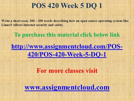 POS 420 Week 5 DQ 1 Write a short essay 200 – 300 words describing how an open source operating system like Linux® affects Internet security and safety.