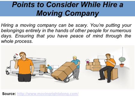Points to Consider While Hire a Moving Company Hiring a moving company can be scary. You’re putting your belongings entirely in the hands of other people.