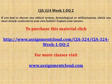 CJA 324 Week 1 DQ 2 If you had to choose one ethical system, deontological or utilitarianism, which one most closely conforms to your own beliefs? Explain.