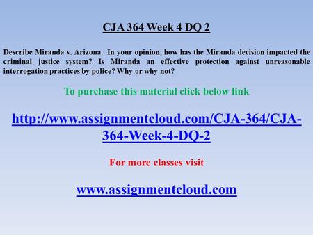 CJA 364 Week 4 DQ 2 Describe Miranda v. Arizona. In your opinion, how has the Miranda decision impacted the criminal justice system? Is Miranda an effective.
