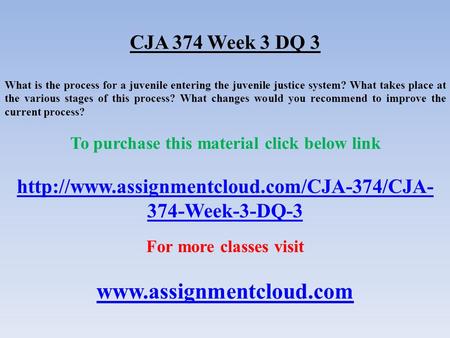 CJA 374 Week 3 DQ 3 What is the process for a juvenile entering the juvenile justice system? What takes place at the various stages of this process? What.