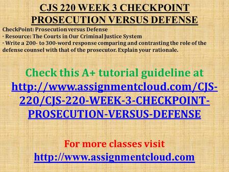 CJS 220 WEEK 3 CHECKPOINT PROSECUTION VERSUS DEFENSE CheckPoint: Prosecution versus Defense · Resource: The Courts in Our Criminal Justice System · Write.