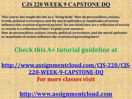 CJS 220 WEEK 9 CAPSTONE DQ This course has taught the law as a “living body.” How do personalities, actions, trends, political correctness, and the moral.