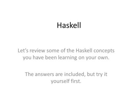 Haskell Lets review some of the Haskell concepts you have been learning on your own. The answers are included, but try it yourself first.