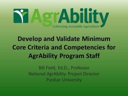 Develop and Validate Minimum Core Criteria and Competencies for AgrAbility Program Staff Bill Field, Ed.D., Professor National AgrAbility Project Director.