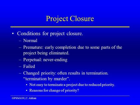 OPSM 639, C. Akkan Project Closure Conditions for project closure. –Normal –Premature: early completion due to some parts of the project being eliminated.