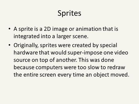 Sprites A sprite is a 2D image or animation that is integrated into a larger scene. Originally, sprites were created by special hardware that would super-impose.