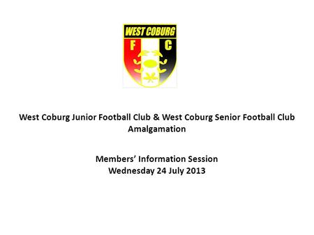 West Coburg Junior Football Club & West Coburg Senior Football Club Amalgamation Members Information Session Wednesday 24 July 2013.