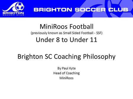 MiniRoos Football (previously known as Small Sided Football - SSF) Under 8 to Under 11 Brighton SC Coaching Philosophy By Paul Kyte Head of Coaching MiniRoos.