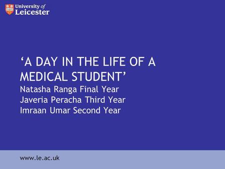 A DAY IN THE LIFE OF A MEDICAL STUDENT Natasha Ranga Final Year Javeria Peracha Third Year Imraan Umar Second Year www.le.ac.uk.