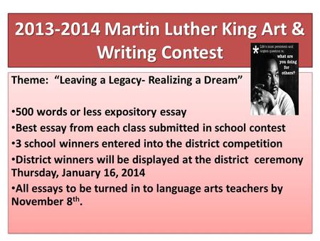 2013-2014 Martin Luther King Art & Writing Contest Theme: Leaving a Legacy- Realizing a Dream 500 words or less expository essay Best essay from each class.