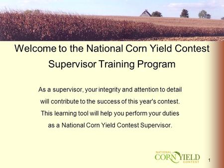 Welcome to the National Corn Yield Contest Supervisor Training Program As a supervisor, your integrity and attention to detail will contribute to the success.